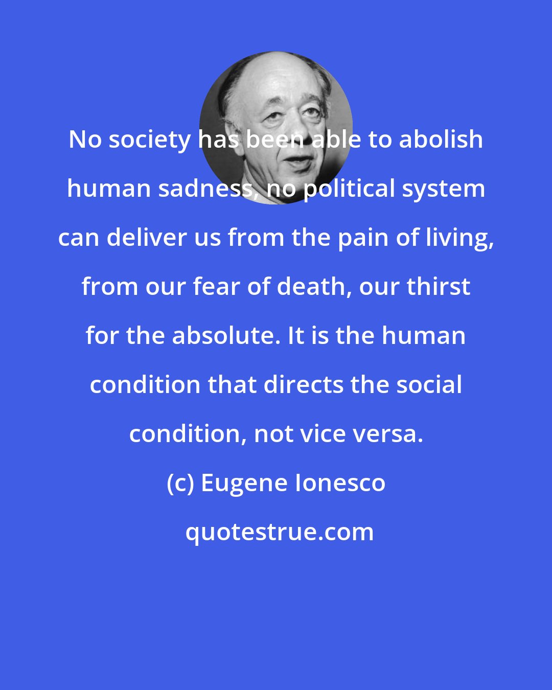 Eugene Ionesco: No society has been able to abolish human sadness, no political system can deliver us from the pain of living, from our fear of death, our thirst for the absolute. It is the human condition that directs the social condition, not vice versa.