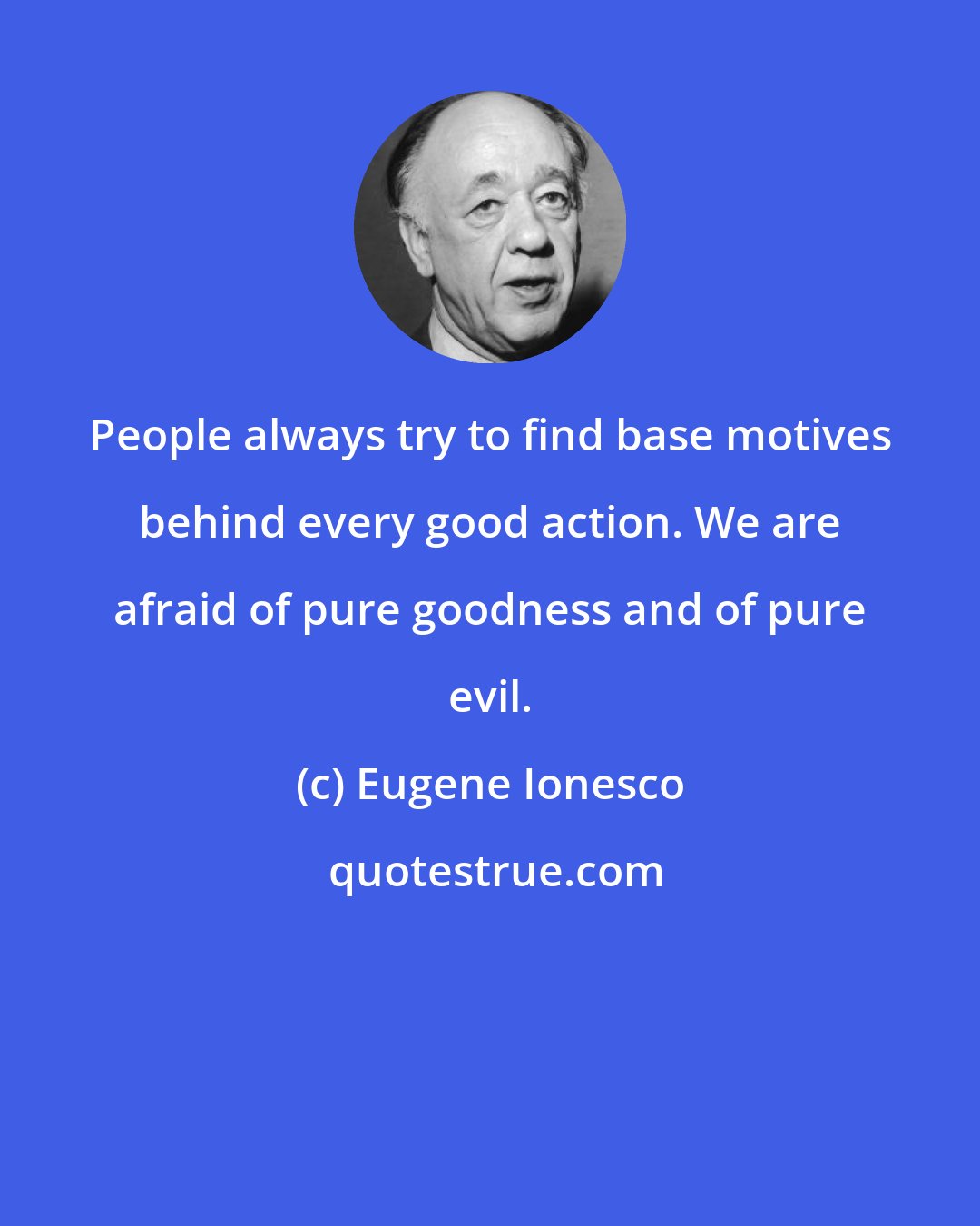 Eugene Ionesco: People always try to find base motives behind every good action. We are afraid of pure goodness and of pure evil.