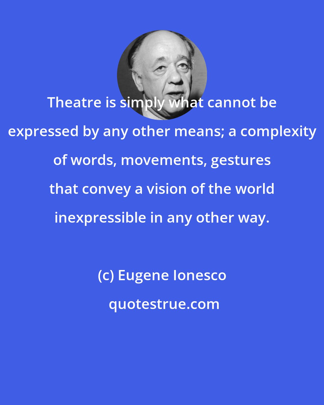 Eugene Ionesco: Theatre is simply what cannot be expressed by any other means; a complexity of words, movements, gestures that convey a vision of the world inexpressible in any other way.
