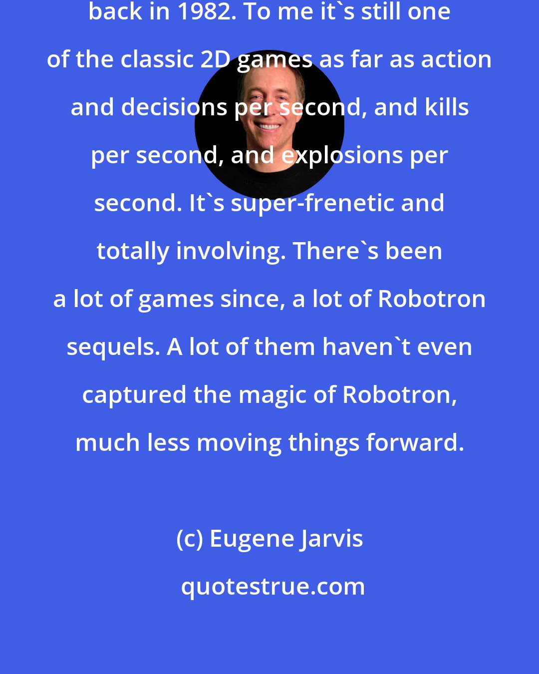 Eugene Jarvis: I did the original Robotron game back in 1982. To me it's still one of the classic 2D games as far as action and decisions per second, and kills per second, and explosions per second. It's super-frenetic and totally involving. There's been a lot of games since, a lot of Robotron sequels. A lot of them haven't even captured the magic of Robotron, much less moving things forward.