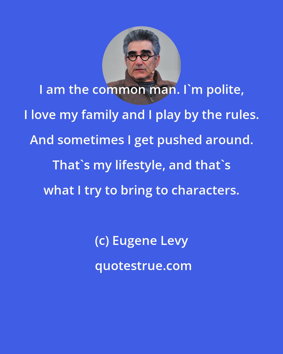 Eugene Levy: I am the common man. I'm polite, I love my family and I play by the rules. And sometimes I get pushed around. That's my lifestyle, and that's what I try to bring to characters.