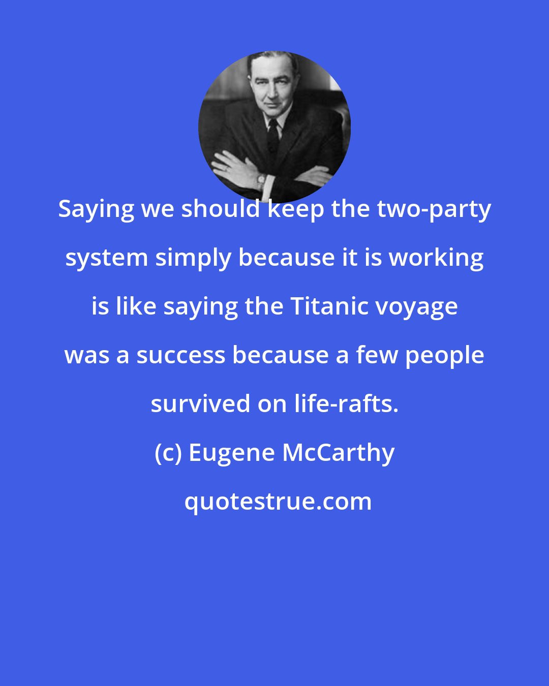 Eugene McCarthy: Saying we should keep the two-party system simply because it is working is like saying the Titanic voyage was a success because a few people survived on life-rafts.
