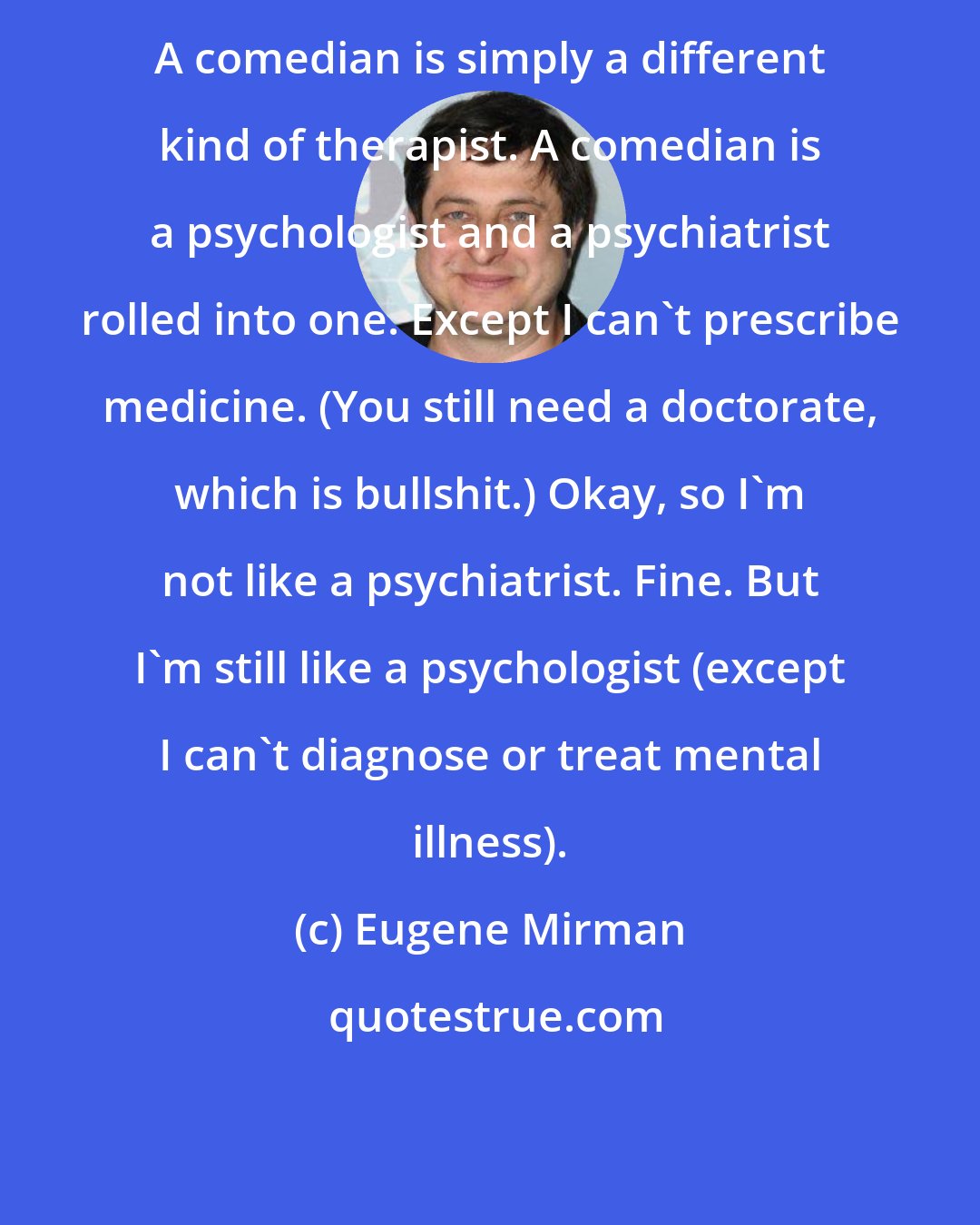 Eugene Mirman: A comedian is simply a different kind of therapist. A comedian is a psychologist and a psychiatrist rolled into one. Except I can't prescribe medicine. (You still need a doctorate, which is bullshit.) Okay, so I'm not like a psychiatrist. Fine. But I'm still like a psychologist (except I can't diagnose or treat mental illness).