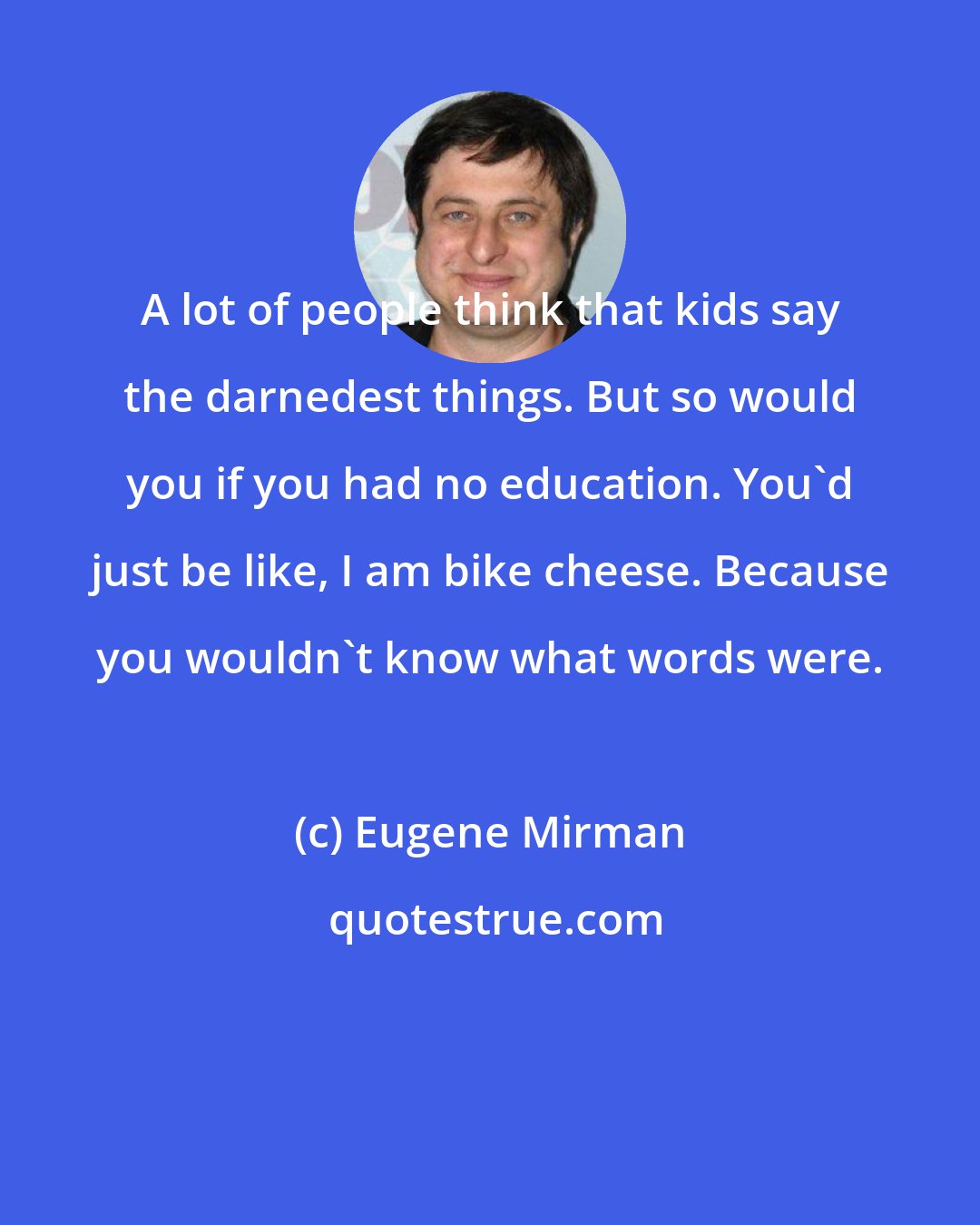 Eugene Mirman: A lot of people think that kids say the darnedest things. But so would you if you had no education. You'd just be like, I am bike cheese. Because you wouldn't know what words were.