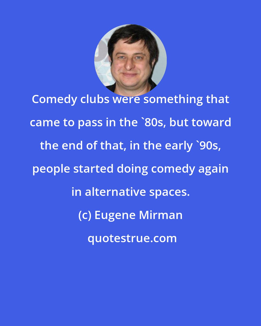 Eugene Mirman: Comedy clubs were something that came to pass in the '80s, but toward the end of that, in the early '90s, people started doing comedy again in alternative spaces.