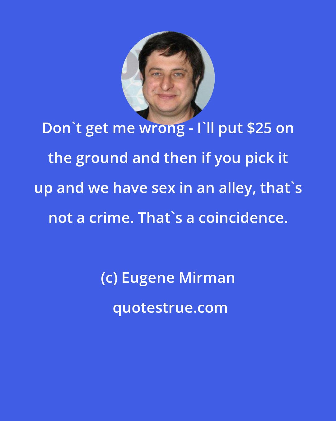 Eugene Mirman: Don't get me wrong - I'll put $25 on the ground and then if you pick it up and we have sex in an alley, that's not a crime. That's a coincidence.