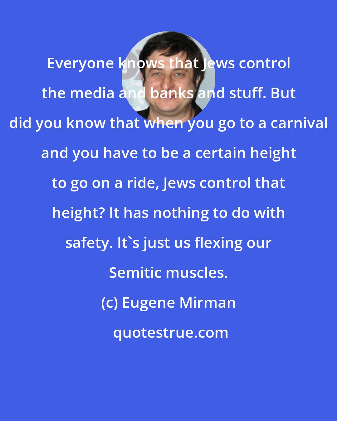 Eugene Mirman: Everyone knows that Jews control the media and banks and stuff. But did you know that when you go to a carnival and you have to be a certain height to go on a ride, Jews control that height? It has nothing to do with safety. It's just us flexing our Semitic muscles.