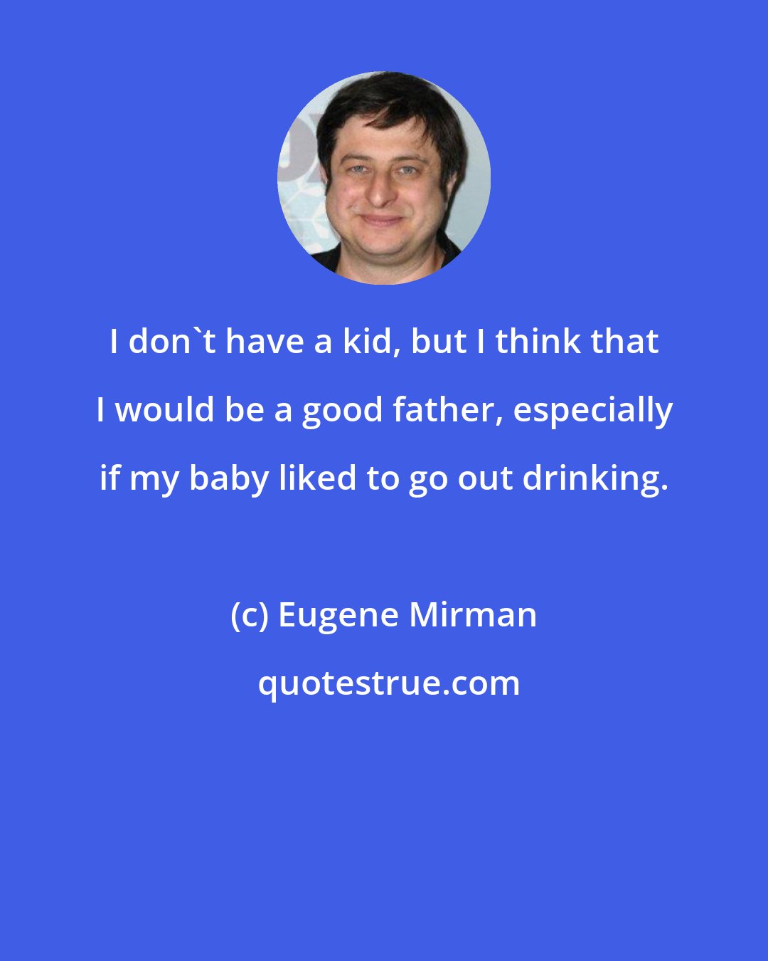 Eugene Mirman: I don't have a kid, but I think that I would be a good father, especially if my baby liked to go out drinking.