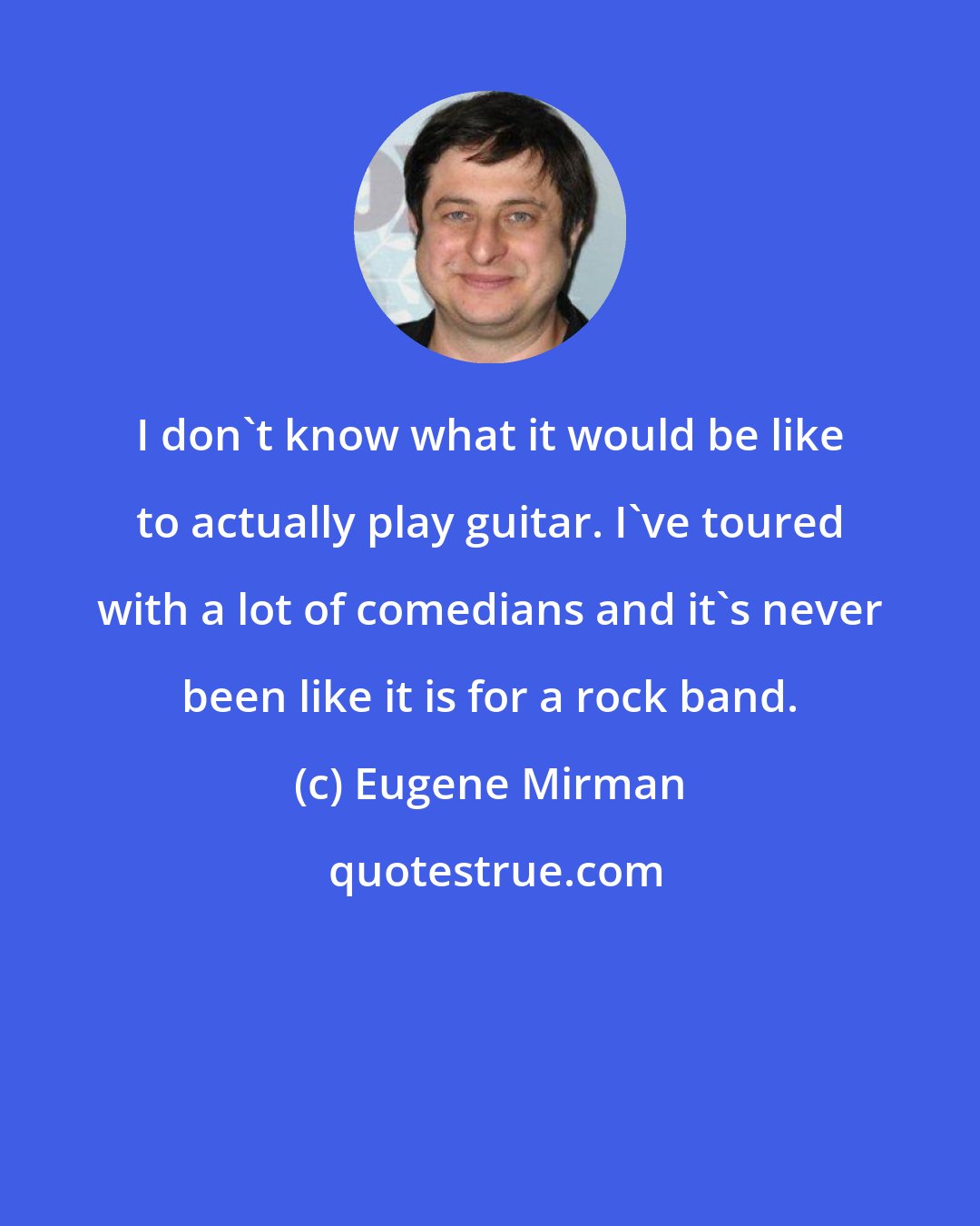 Eugene Mirman: I don't know what it would be like to actually play guitar. I've toured with a lot of comedians and it's never been like it is for a rock band.