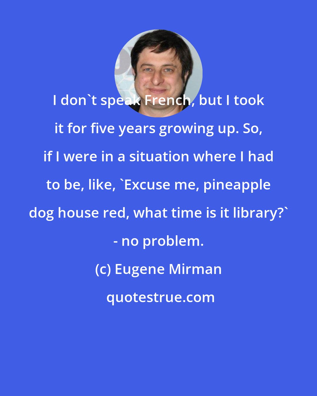 Eugene Mirman: I don't speak French, but I took it for five years growing up. So, if I were in a situation where I had to be, like, 'Excuse me, pineapple dog house red, what time is it library?' - no problem.