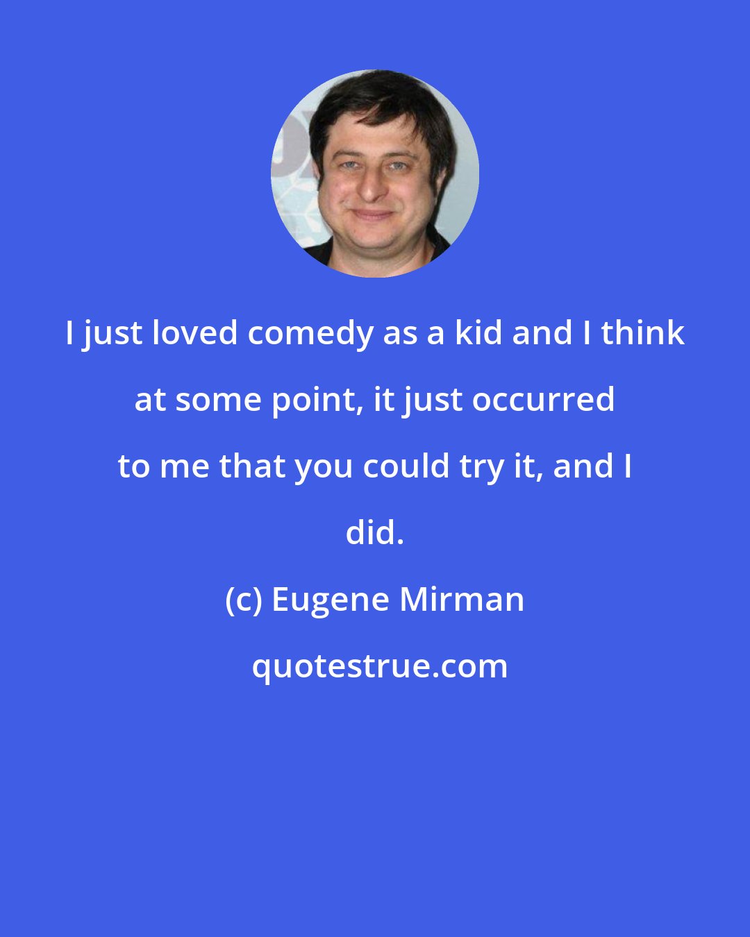 Eugene Mirman: I just loved comedy as a kid and I think at some point, it just occurred to me that you could try it, and I did.