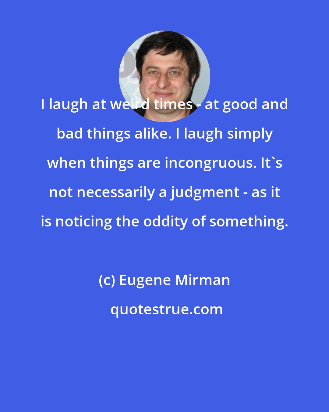 Eugene Mirman: I laugh at weird times - at good and bad things alike. I laugh simply when things are incongruous. It's not necessarily a judgment - as it is noticing the oddity of something.