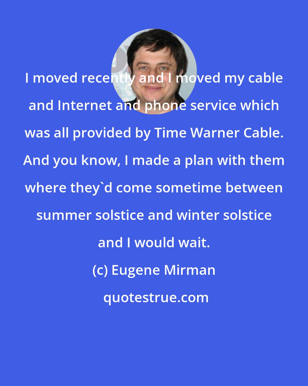 Eugene Mirman: I moved recently and I moved my cable and Internet and phone service which was all provided by Time Warner Cable. And you know, I made a plan with them where they'd come sometime between summer solstice and winter solstice and I would wait.