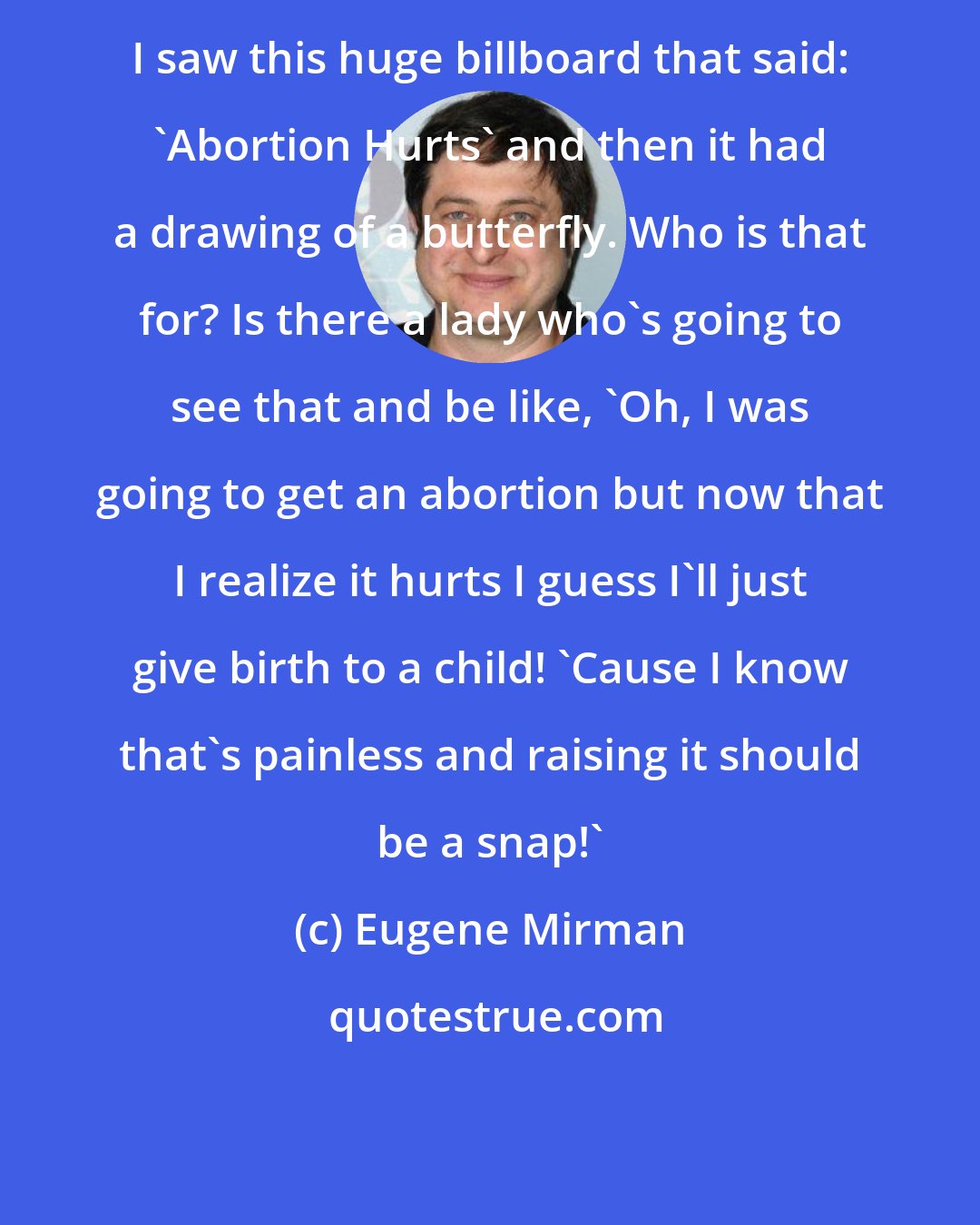 Eugene Mirman: I saw this huge billboard that said: 'Abortion Hurts' and then it had a drawing of a butterfly. Who is that for? Is there a lady who's going to see that and be like, 'Oh, I was going to get an abortion but now that I realize it hurts I guess I'll just give birth to a child! 'Cause I know that's painless and raising it should be a snap!'