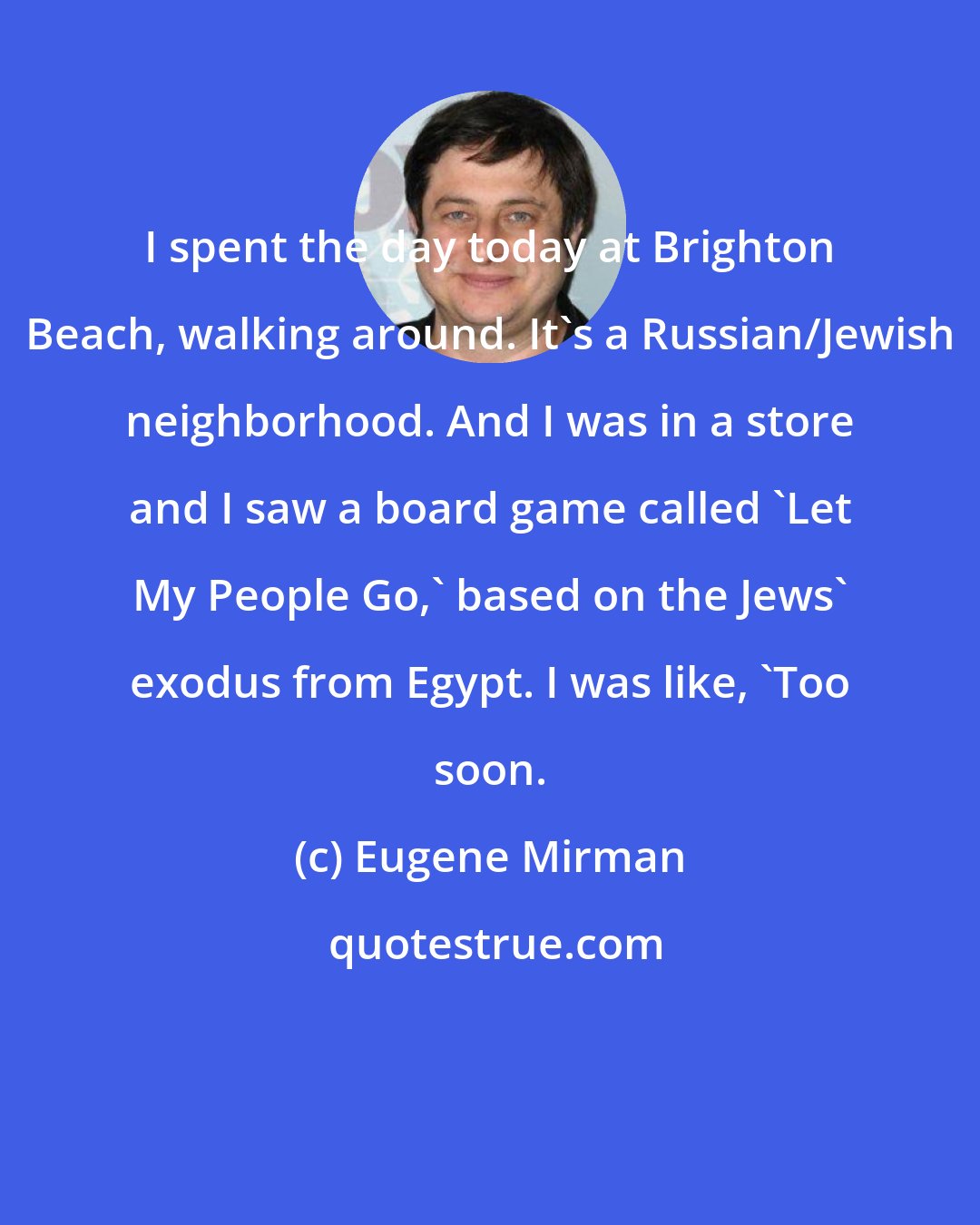 Eugene Mirman: I spent the day today at Brighton Beach, walking around. It's a Russian/Jewish neighborhood. And I was in a store and I saw a board game called 'Let My People Go,' based on the Jews' exodus from Egypt. I was like, 'Too soon.