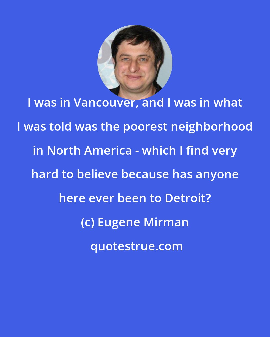 Eugene Mirman: I was in Vancouver, and I was in what I was told was the poorest neighborhood in North America - which I find very hard to believe because has anyone here ever been to Detroit?