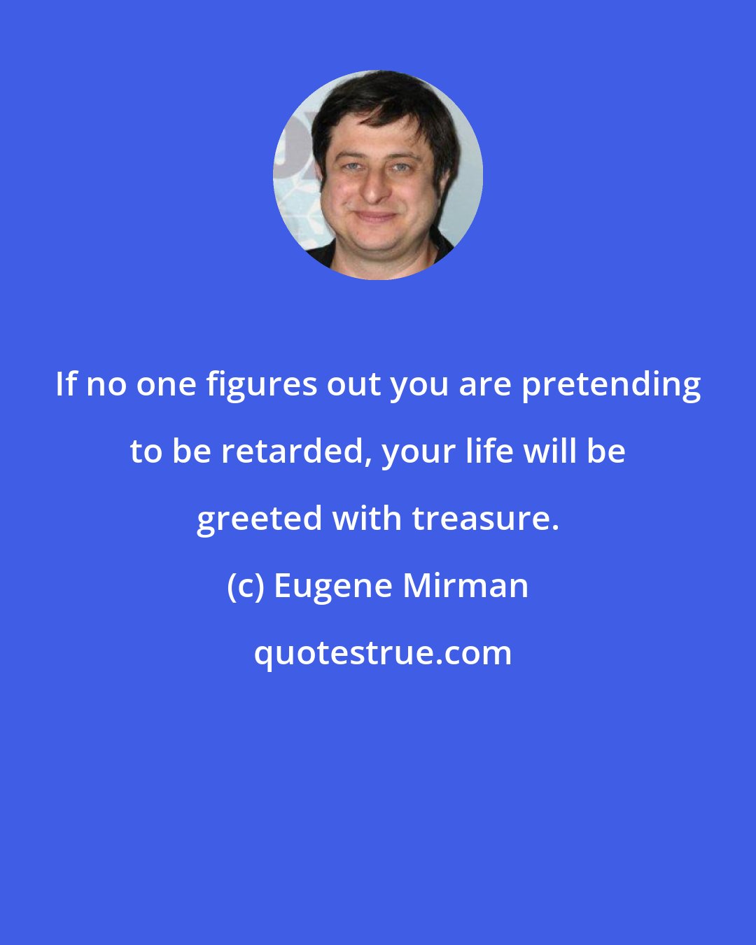 Eugene Mirman: If no one figures out you are pretending to be retarded, your life will be greeted with treasure.