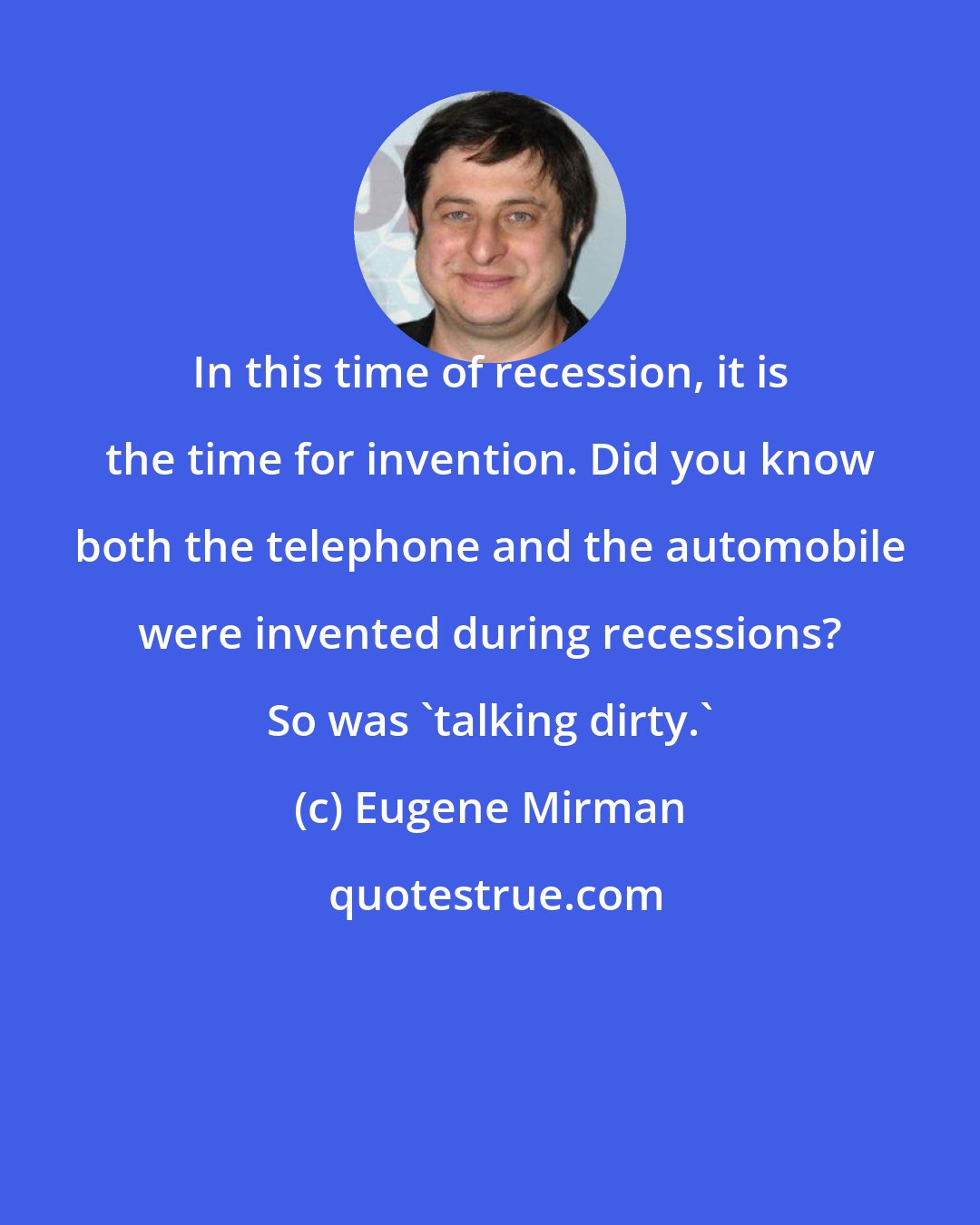 Eugene Mirman: In this time of recession, it is the time for invention. Did you know both the telephone and the automobile were invented during recessions? So was 'talking dirty.'