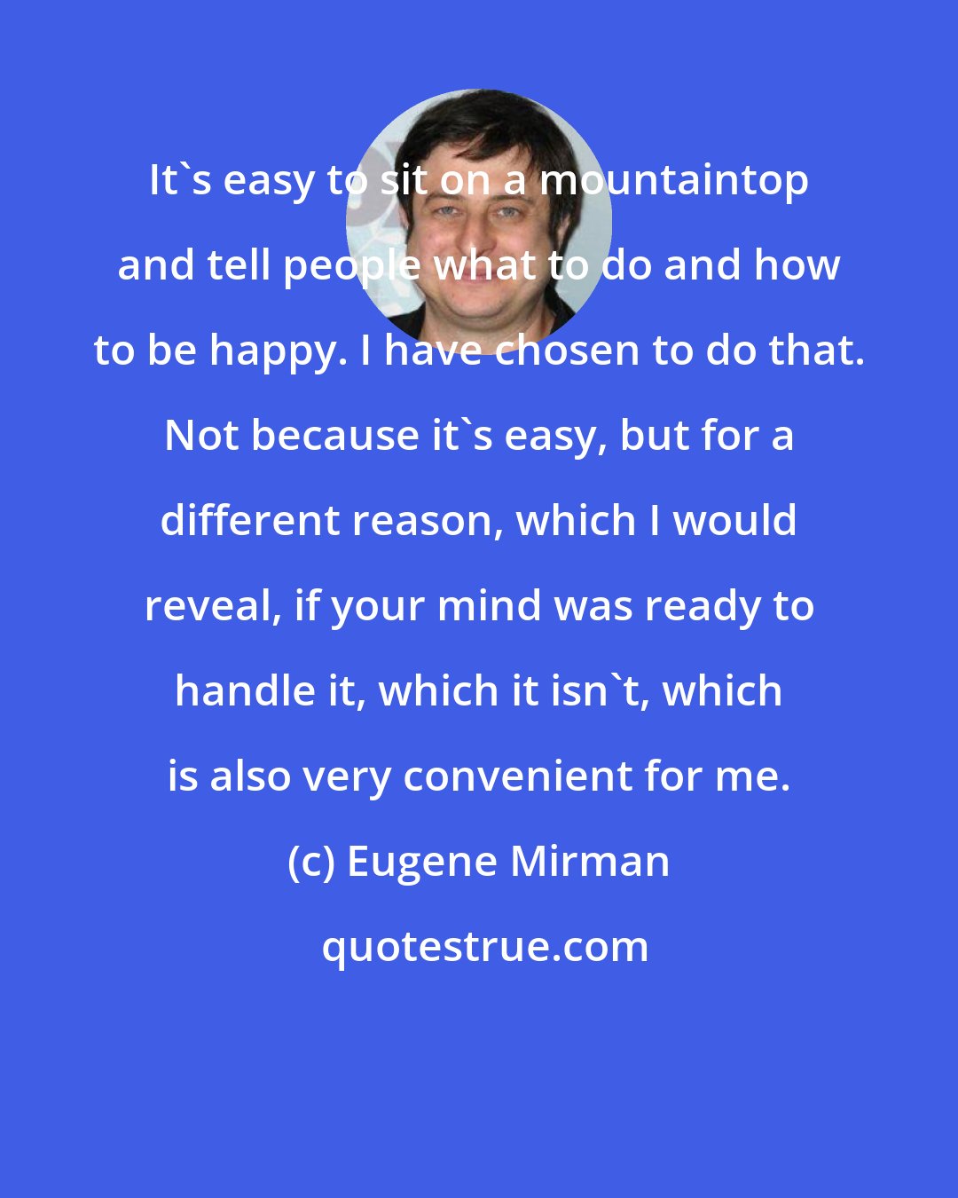 Eugene Mirman: It's easy to sit on a mountaintop and tell people what to do and how to be happy. I have chosen to do that. Not because it's easy, but for a different reason, which I would reveal, if your mind was ready to handle it, which it isn't, which is also very convenient for me.