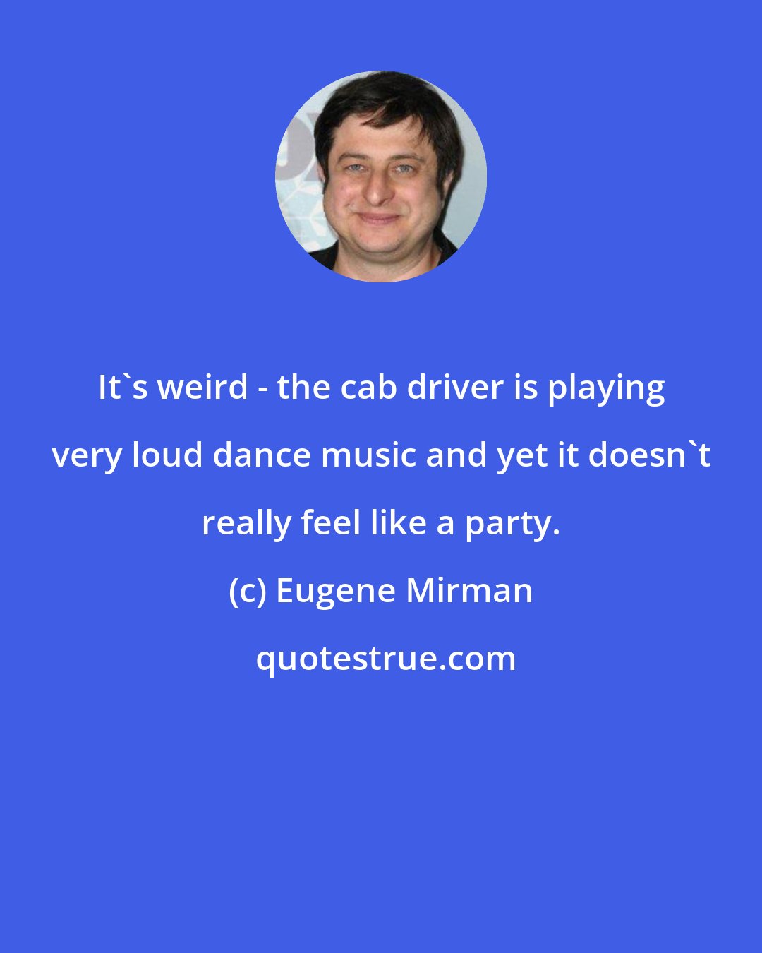 Eugene Mirman: It's weird - the cab driver is playing very loud dance music and yet it doesn't really feel like a party.