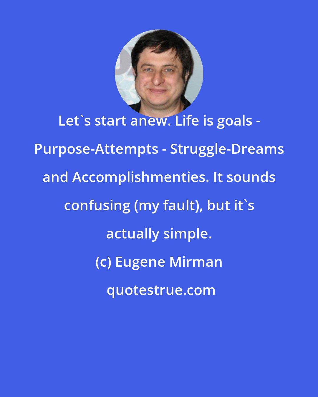 Eugene Mirman: Let's start anew. Life is goals - Purpose-Attempts - Struggle-Dreams and Accomplishmenties. It sounds confusing (my fault), but it's actually simple.