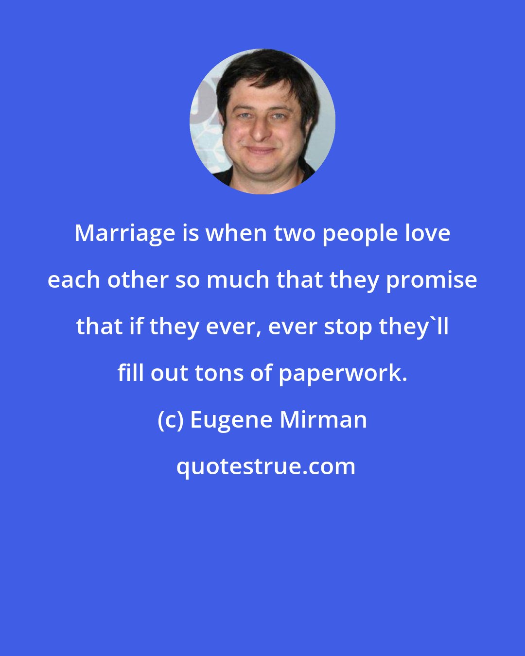 Eugene Mirman: Marriage is when two people love each other so much that they promise that if they ever, ever stop they'll fill out tons of paperwork.