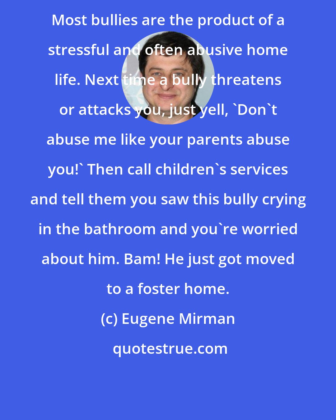 Eugene Mirman: Most bullies are the product of a stressful and often abusive home life. Next time a bully threatens or attacks you, just yell, 'Don't abuse me like your parents abuse you!' Then call children's services and tell them you saw this bully crying in the bathroom and you're worried about him. Bam! He just got moved to a foster home.