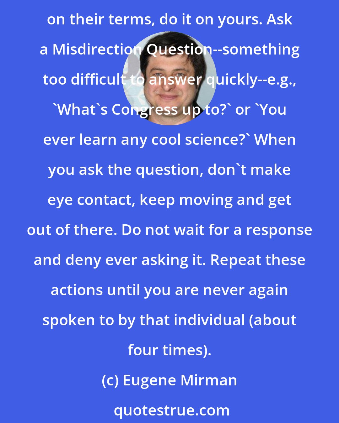 Eugene Mirman: Of course, to avoid getting stuck in that convo with someone you dislike or feel uncomfortable around, don't be passive, be proactive. Do not let them direct your interaction on their terms, do it on yours. Ask a Misdirection Question--something too difficult to answer quickly--e.g., 'What's Congress up to?' or 'You ever learn any cool science?' When you ask the question, don't make eye contact, keep moving and get out of there. Do not wait for a response and deny ever asking it. Repeat these actions until you are never again spoken to by that individual (about four times).