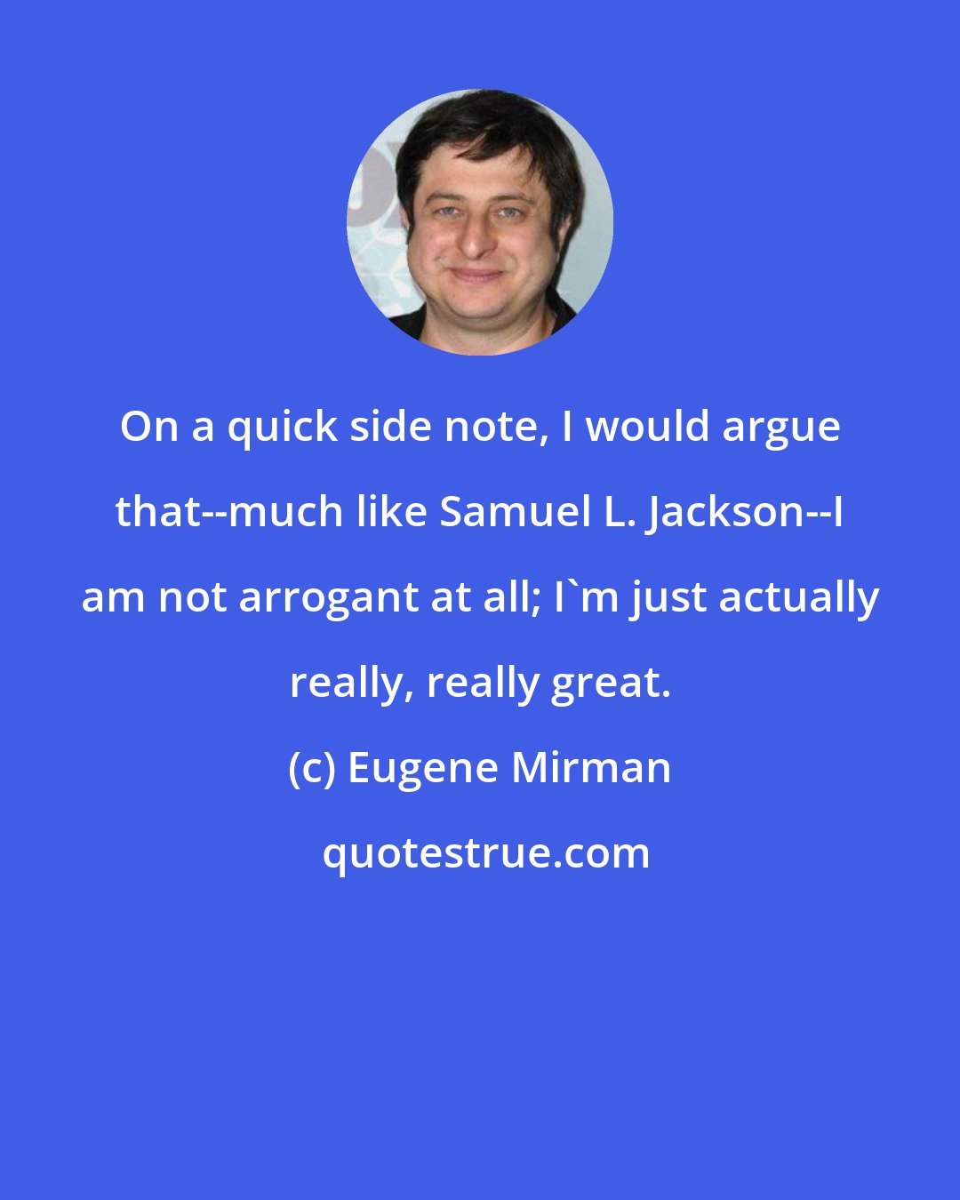 Eugene Mirman: On a quick side note, I would argue that--much like Samuel L. Jackson--I am not arrogant at all; I'm just actually really, really great.