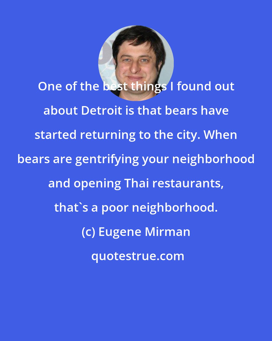 Eugene Mirman: One of the best things I found out about Detroit is that bears have started returning to the city. When bears are gentrifying your neighborhood and opening Thai restaurants, that's a poor neighborhood.