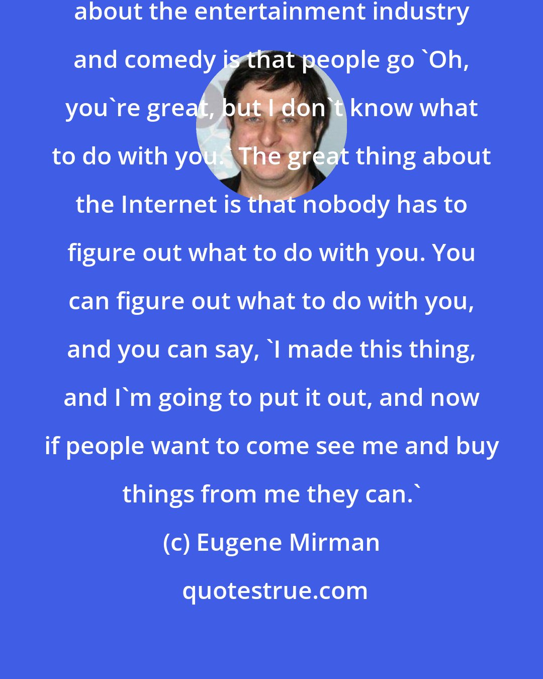 Eugene Mirman: One of the things that's funniest about the entertainment industry and comedy is that people go 'Oh, you're great, but I don't know what to do with you.' The great thing about the Internet is that nobody has to figure out what to do with you. You can figure out what to do with you, and you can say, 'I made this thing, and I'm going to put it out, and now if people want to come see me and buy things from me they can.'