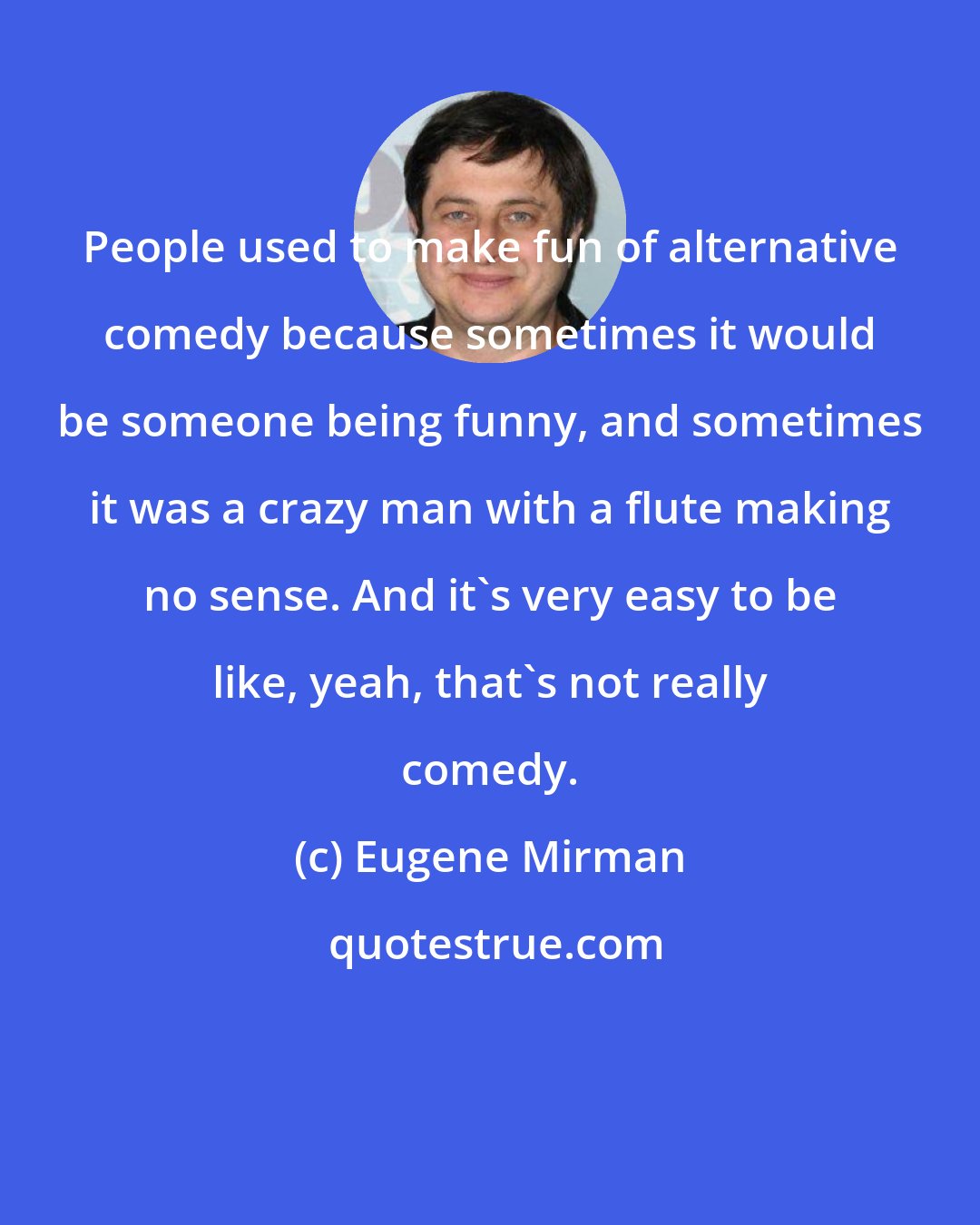 Eugene Mirman: People used to make fun of alternative comedy because sometimes it would be someone being funny, and sometimes it was a crazy man with a flute making no sense. And it's very easy to be like, yeah, that's not really comedy.