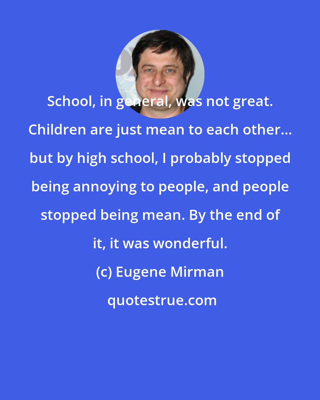 Eugene Mirman: School, in general, was not great. Children are just mean to each other... but by high school, I probably stopped being annoying to people, and people stopped being mean. By the end of it, it was wonderful.