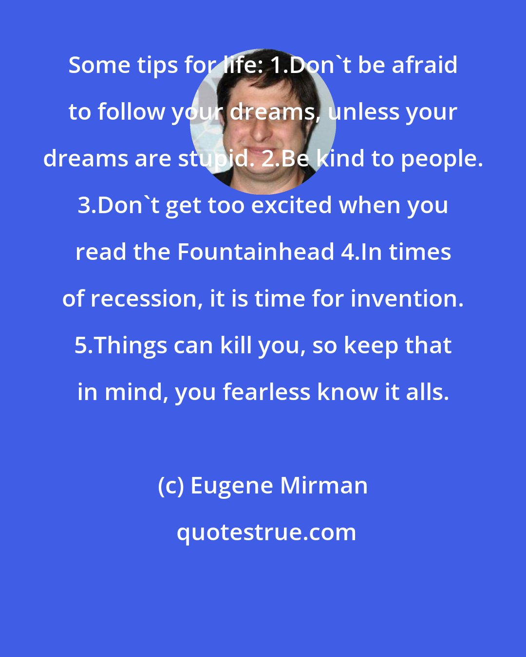 Eugene Mirman: Some tips for life: 1.Don't be afraid to follow your dreams, unless your dreams are stupid. 2.Be kind to people. 3.Don't get too excited when you read the Fountainhead 4.In times of recession, it is time for invention. 5.Things can kill you, so keep that in mind, you fearless know it alls.