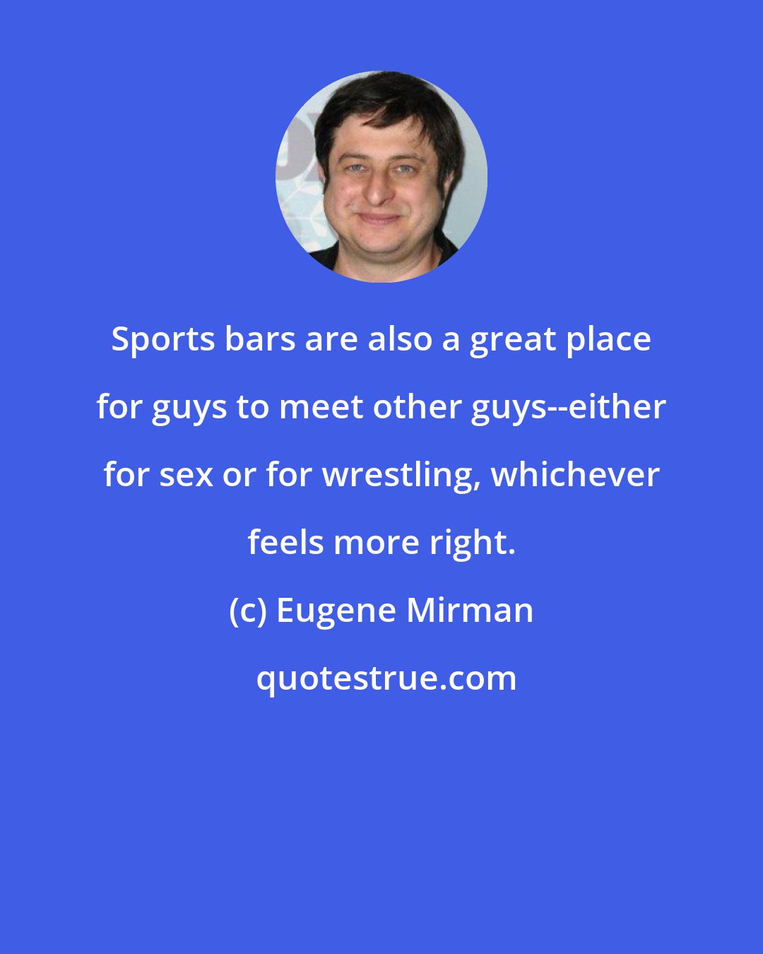 Eugene Mirman: Sports bars are also a great place for guys to meet other guys--either for sex or for wrestling, whichever feels more right.