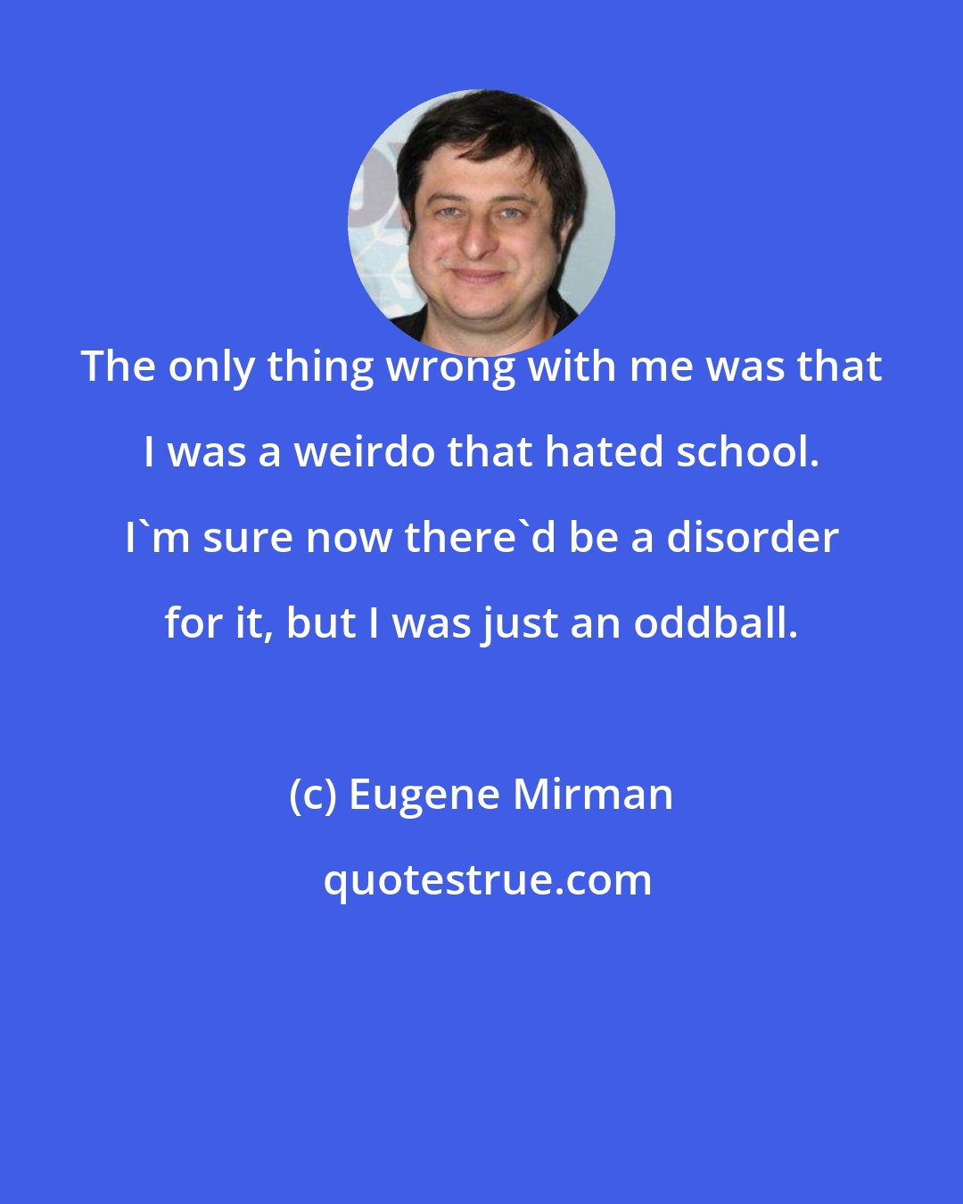 Eugene Mirman: The only thing wrong with me was that I was a weirdo that hated school. I'm sure now there'd be a disorder for it, but I was just an oddball.