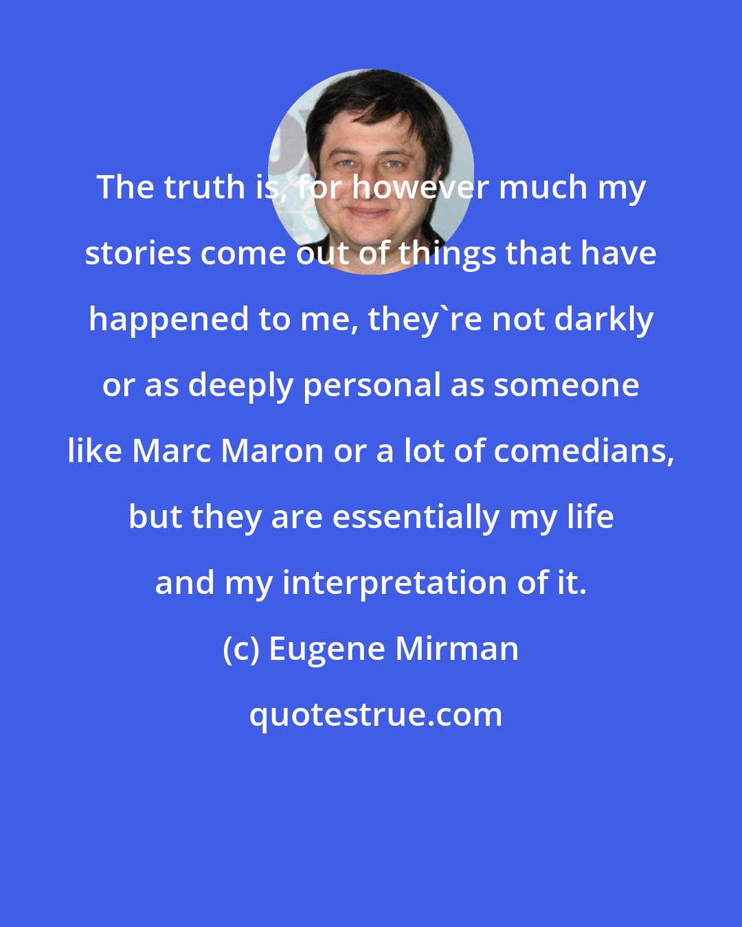 Eugene Mirman: The truth is, for however much my stories come out of things that have happened to me, they're not darkly or as deeply personal as someone like Marc Maron or a lot of comedians, but they are essentially my life and my interpretation of it.