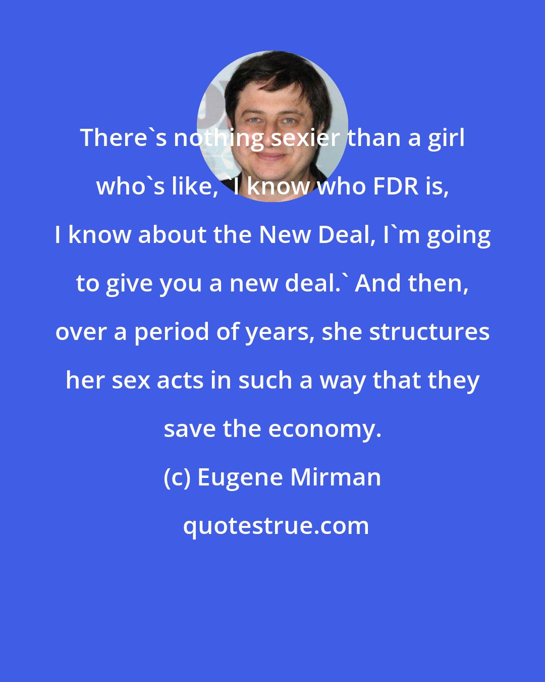 Eugene Mirman: There's nothing sexier than a girl who's like, 'I know who FDR is, I know about the New Deal, I'm going to give you a new deal.' And then, over a period of years, she structures her sex acts in such a way that they save the economy.