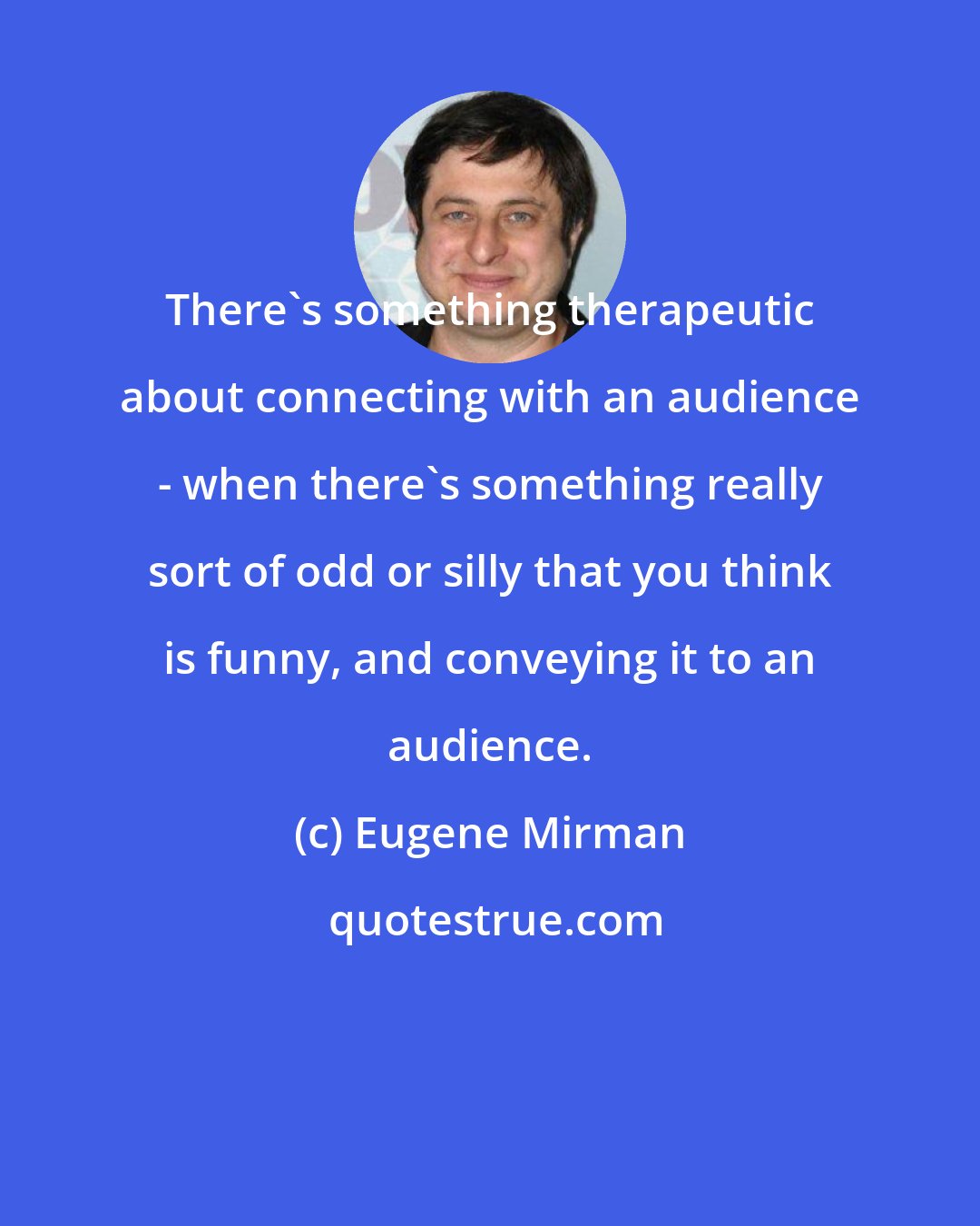 Eugene Mirman: There's something therapeutic about connecting with an audience - when there's something really sort of odd or silly that you think is funny, and conveying it to an audience.