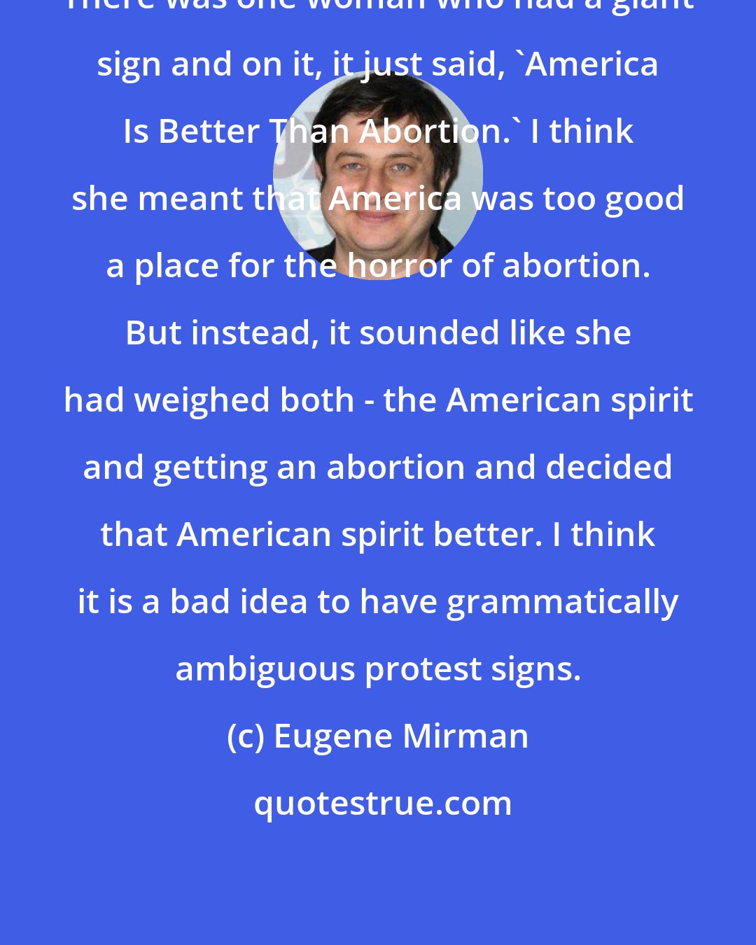 Eugene Mirman: There was one woman who had a giant sign and on it, it just said, 'America Is Better Than Abortion.' I think she meant that America was too good a place for the horror of abortion. But instead, it sounded like she had weighed both - the American spirit and getting an abortion and decided that American spirit better. I think it is a bad idea to have grammatically ambiguous protest signs.