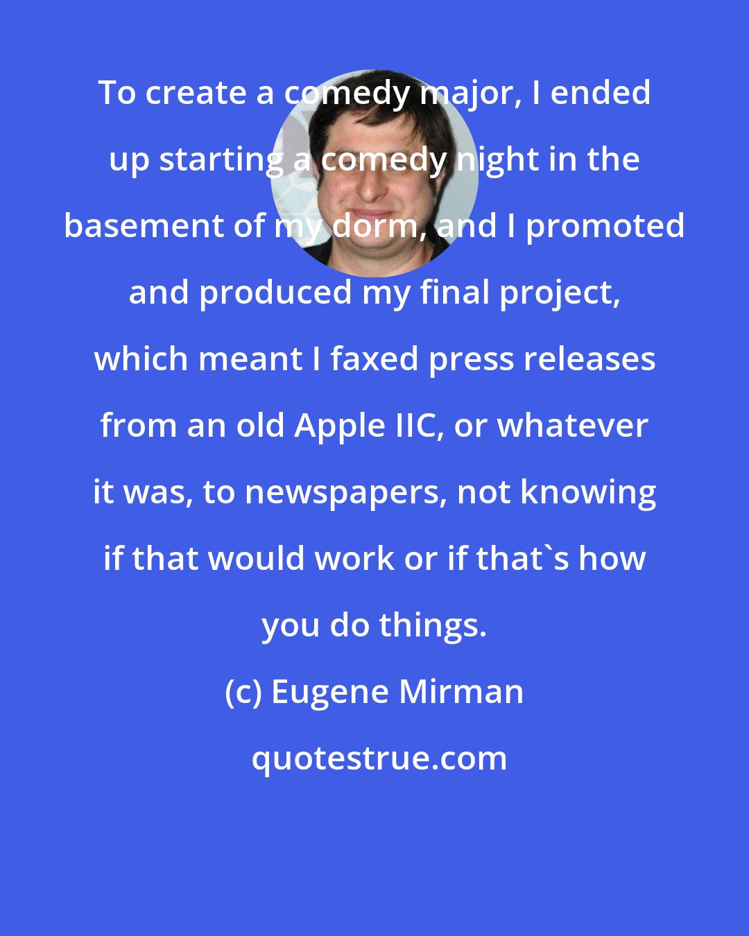 Eugene Mirman: To create a comedy major, I ended up starting a comedy night in the basement of my dorm, and I promoted and produced my final project, which meant I faxed press releases from an old Apple IIC, or whatever it was, to newspapers, not knowing if that would work or if that's how you do things.