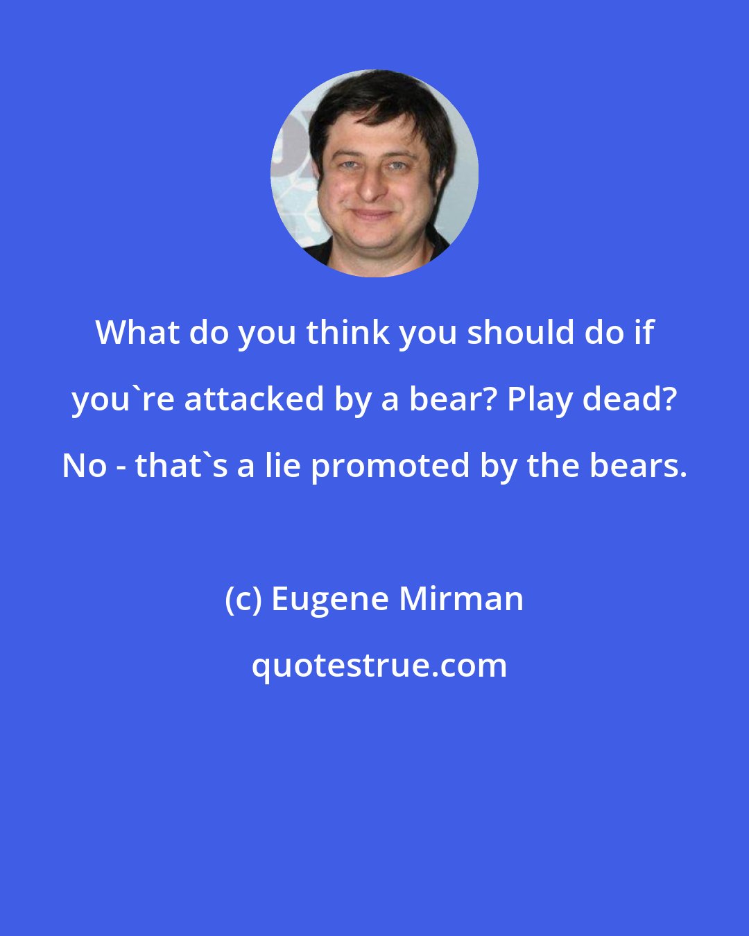 Eugene Mirman: What do you think you should do if you're attacked by a bear? Play dead? No - that's a lie promoted by the bears.