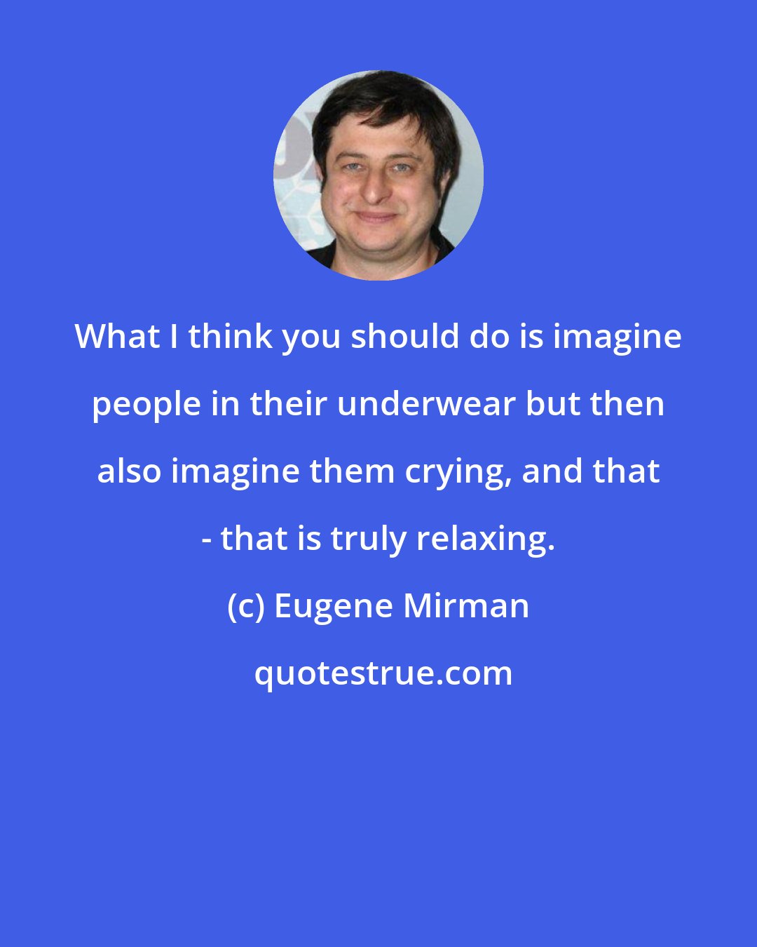 Eugene Mirman: What I think you should do is imagine people in their underwear but then also imagine them crying, and that - that is truly relaxing.