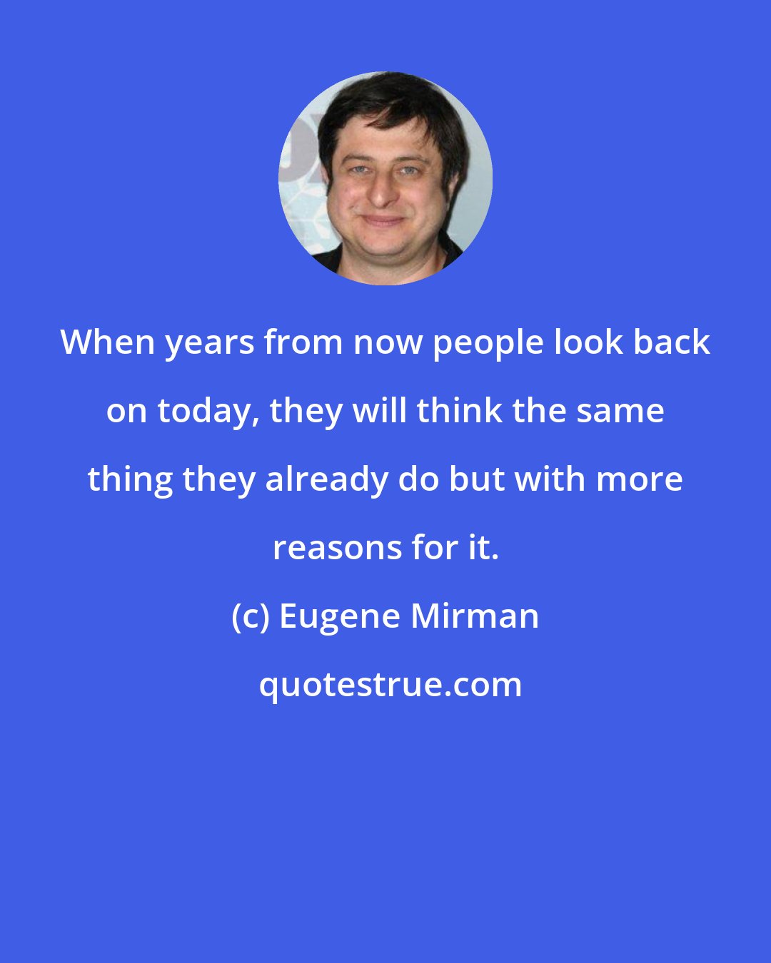 Eugene Mirman: When years from now people look back on today, they will think the same thing they already do but with more reasons for it.