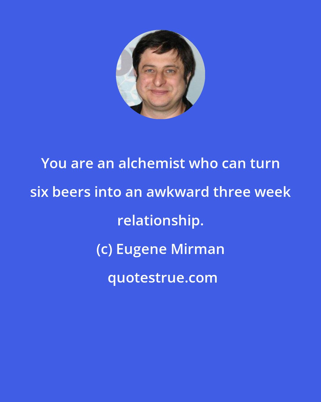 Eugene Mirman: You are an alchemist who can turn six beers into an awkward three week relationship.