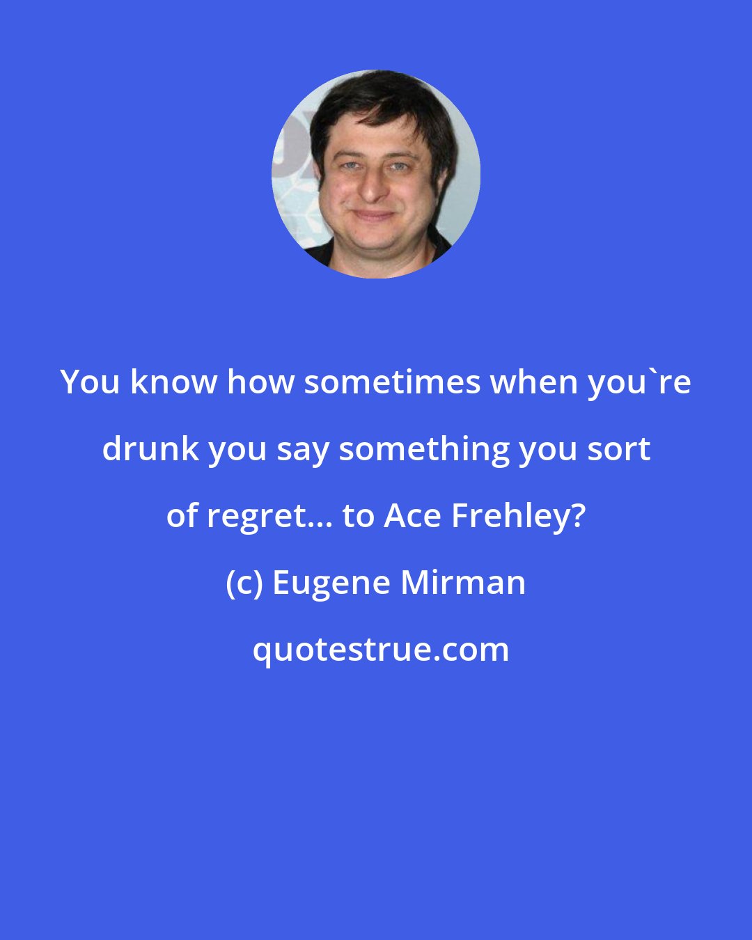 Eugene Mirman: You know how sometimes when you're drunk you say something you sort of regret... to Ace Frehley?