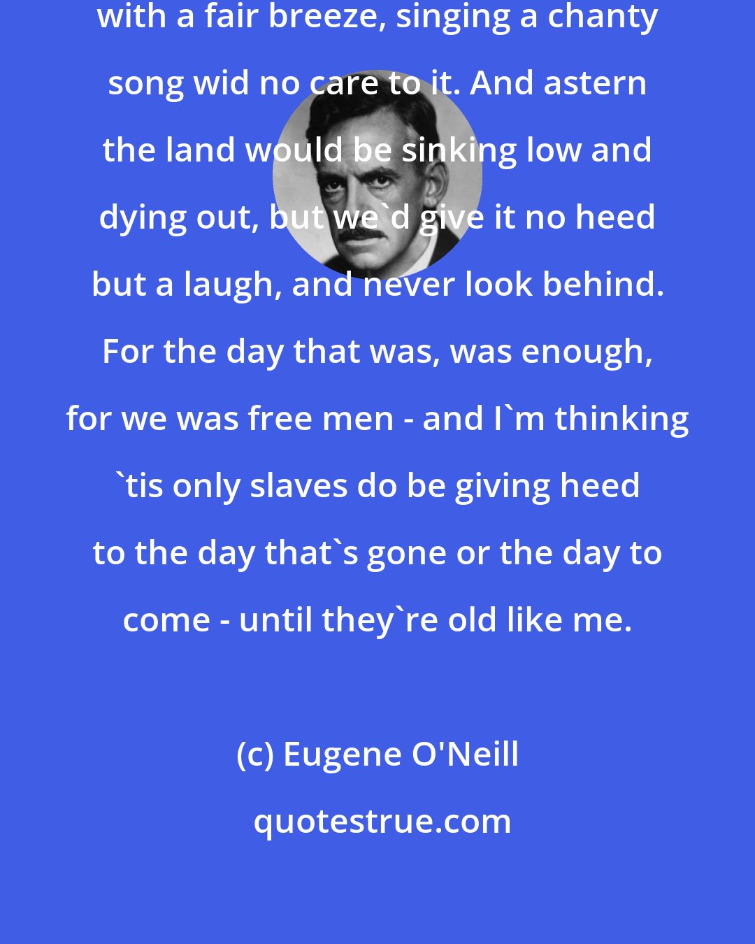 Eugene O'Neill: We'd be making sail in the dawn, with a fair breeze, singing a chanty song wid no care to it. And astern the land would be sinking low and dying out, but we'd give it no heed but a laugh, and never look behind. For the day that was, was enough, for we was free men - and I'm thinking 'tis only slaves do be giving heed to the day that's gone or the day to come - until they're old like me.