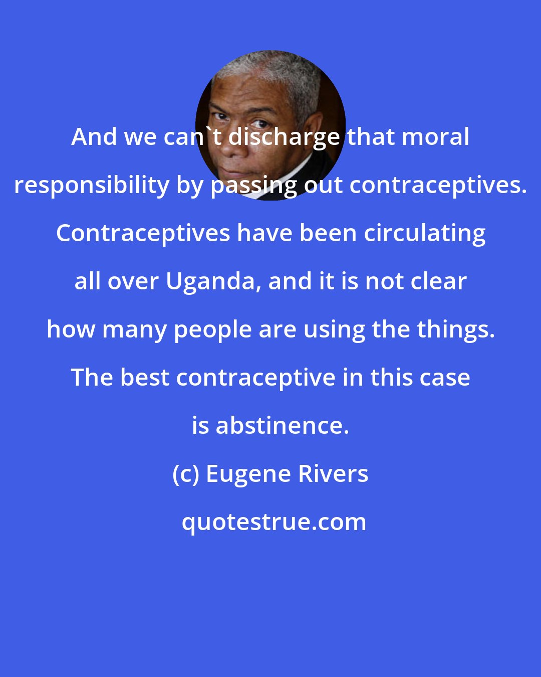 Eugene Rivers: And we can't discharge that moral responsibility by passing out contraceptives. Contraceptives have been circulating all over Uganda, and it is not clear how many people are using the things. The best contraceptive in this case is abstinence.