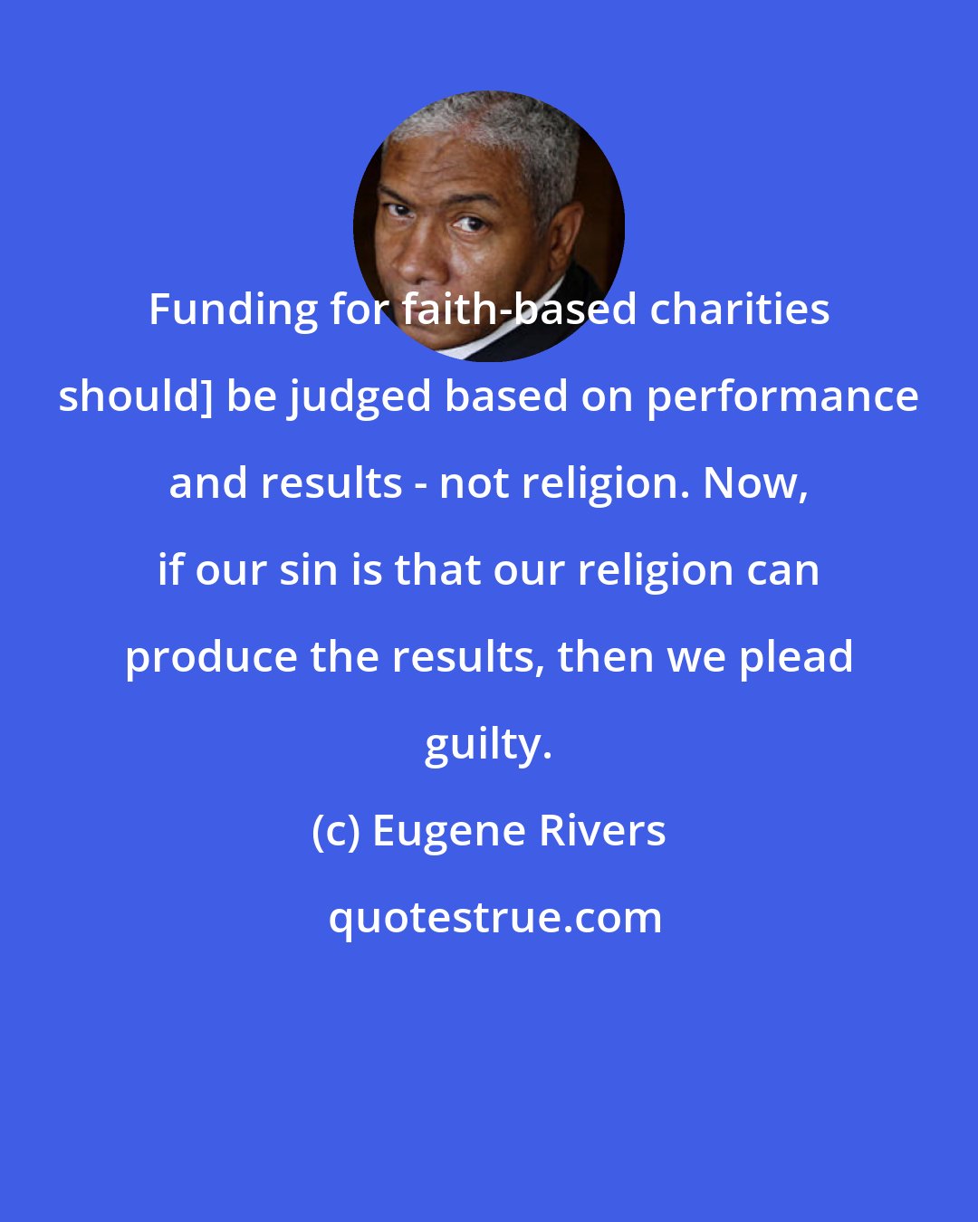 Eugene Rivers: Funding for faith-based charities should] be judged based on performance and results - not religion. Now, if our sin is that our religion can produce the results, then we plead guilty.