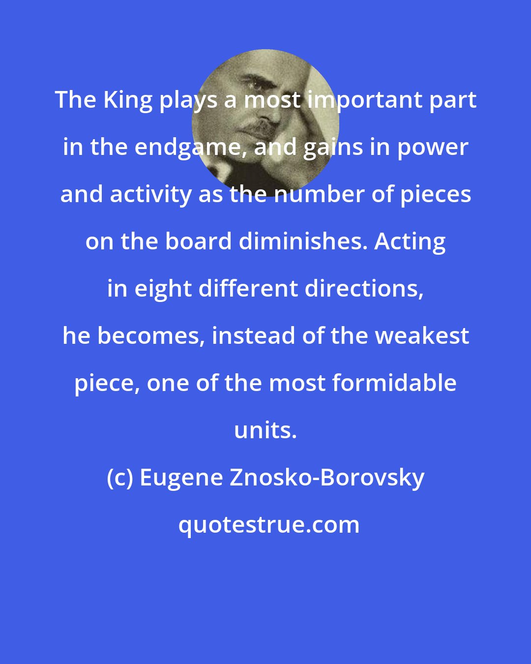 Eugene Znosko-Borovsky: The King plays a most important part in the endgame, and gains in power and activity as the number of pieces on the board diminishes. Acting in eight different directions, he becomes, instead of the weakest piece, one of the most formidable units.